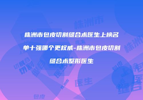 株洲市包皮切割缝合术医生上榜名单十强哪个更权威-株洲市包皮切割缝合术整形医生