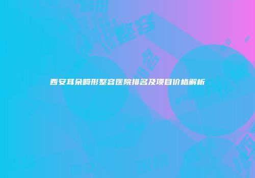 西安耳朵畸形整容医院排名及项目价格解析