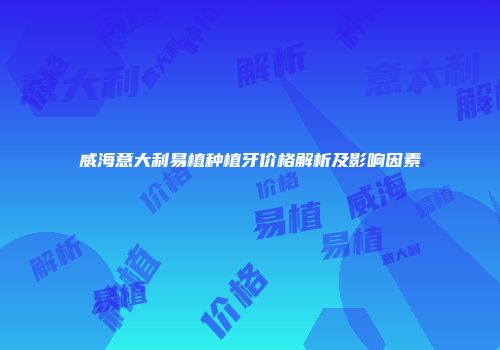 威海意大利易植种植牙价格解析及影响因素