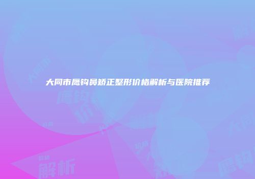 大同市鹰钩鼻矫正整形价格解析与医院推荐