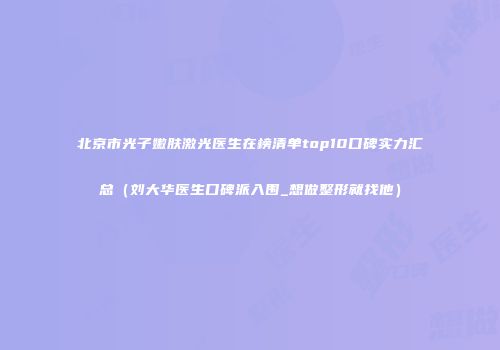 北京市光子嫩肤激光医生在榜清单top10口碑实力汇总(刘大华医生口碑派入围_想做整形就找他)