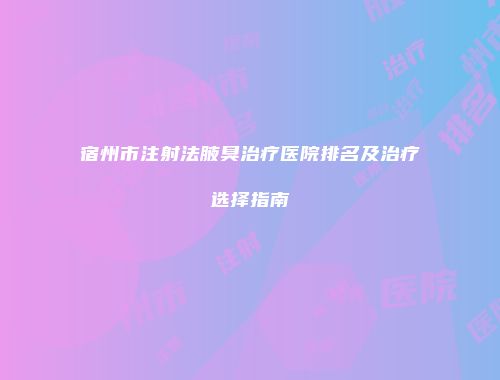 宿州市注射法腋臭治疗医院排名及治疗选择指南