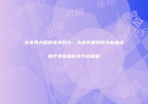 北京两大整形医院对比：天宜乳腺医院与新极点医疗美容机构全方位解析