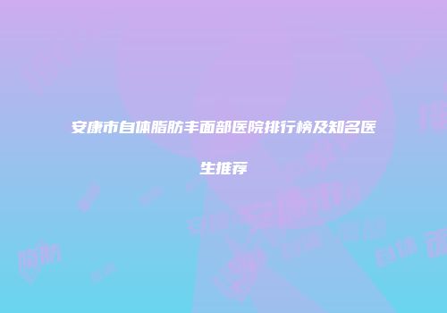 安康市自体脂肪丰面部医院排行榜及知名医生推荐