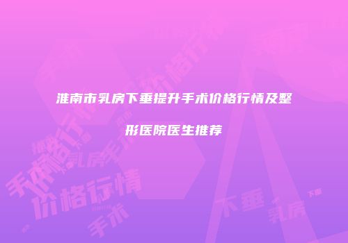 淮南市乳房下垂提升手术价格行情及整形医院医生推荐