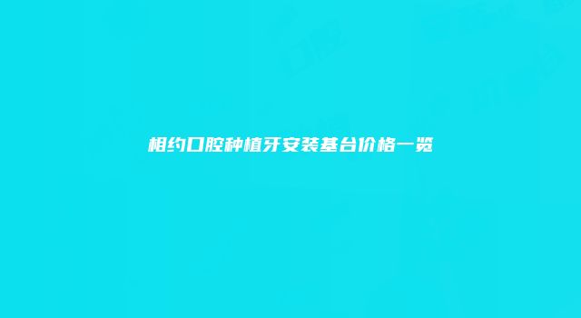 相约口腔种植牙安装基台价格一览