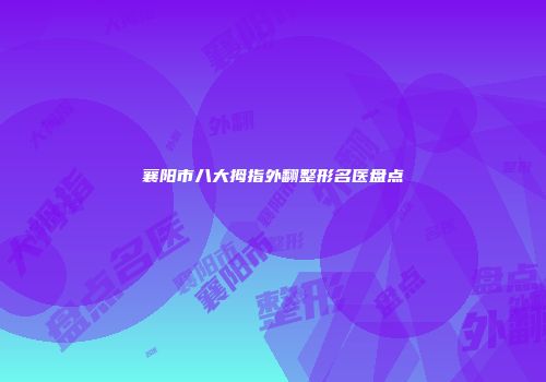 襄阳市八大拇指外翻整形名医盘点