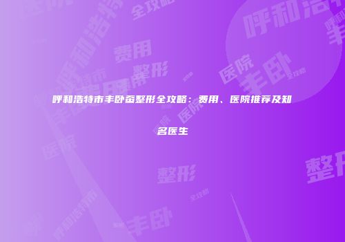 呼和浩特市丰卧蚕整形全攻略：费用、医院推荐及知名医生