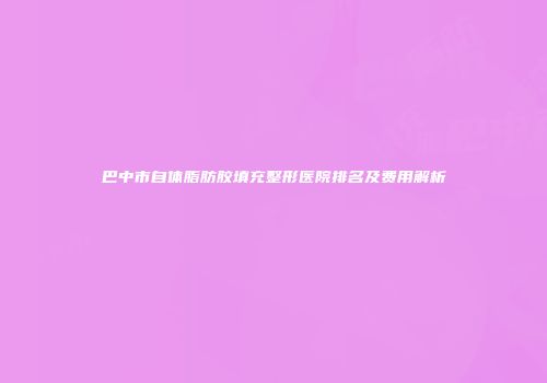 巴中市自体脂肪胶填充整形医院排名及费用解析