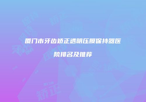厦门市牙齿矫正透明压膜保持器医院排名及推荐