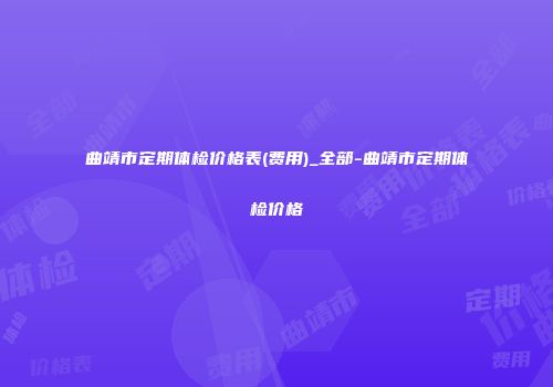 曲靖市定期体检价格表(费用)_全部-曲靖市定期体检价格
