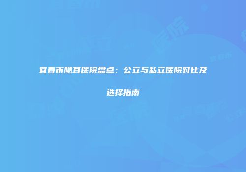 宜春市隐耳医院盘点：公立与私立医院对比及选择指南