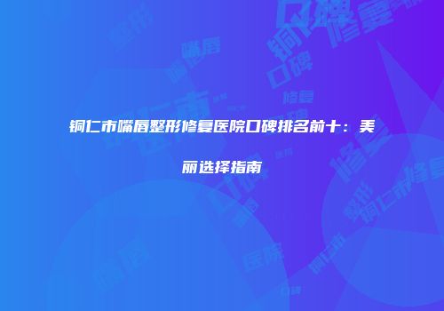 铜仁市嘴唇整形修复医院口碑排名前十：美丽选择指南