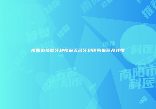 南阳市修复牙缺损前五名牙科医院推荐及详情