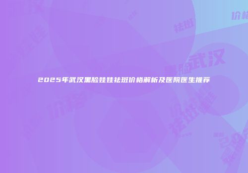 2025年武汉黑脸娃娃祛斑价格解析及医院医生推荐
