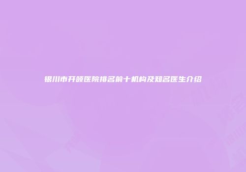 银川市开颌医院排名前十机构及知名医生介绍