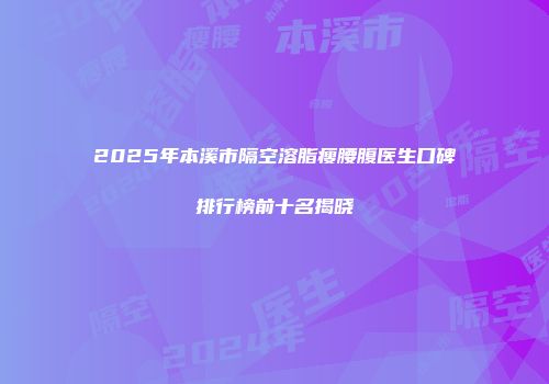 2025年本溪市隔空溶脂瘦腰腹医生口碑排行榜前十名揭晓