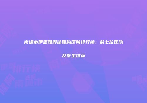 南通市伊思雅假体隆胸医院排行榜：前七位医院及医生推荐