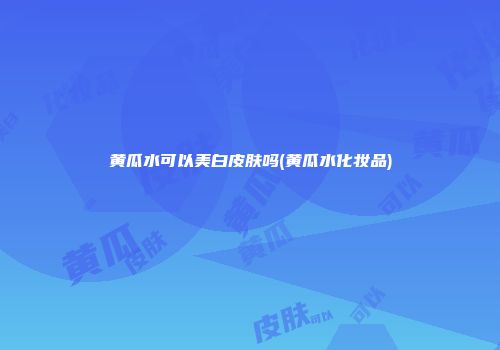 黄瓜水可以美白皮肤吗(黄瓜水化妆品)