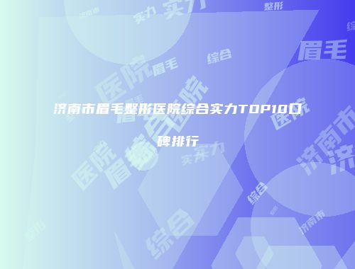 济南市眉毛整形医院综合实力TOP10口碑排行