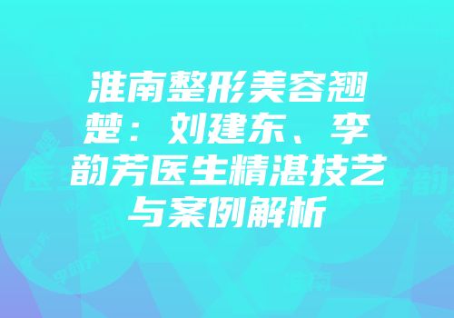 淮南整形美容翘楚：刘建东、李韵芳医生精湛技艺与案例解析