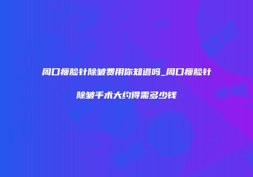 周口瘦脸针除皱费用你知道吗_周口瘦脸针除皱手术大约得需多少钱