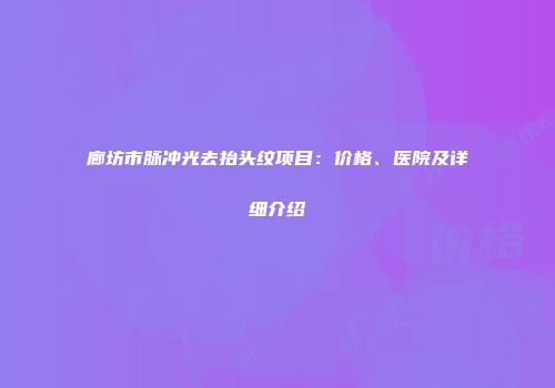 廊坊市脉冲光去抬头纹项目：价格、医院及详细介绍