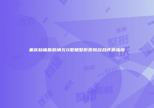 重庆自体脂肪填充O型腿整形医院综合评测指南