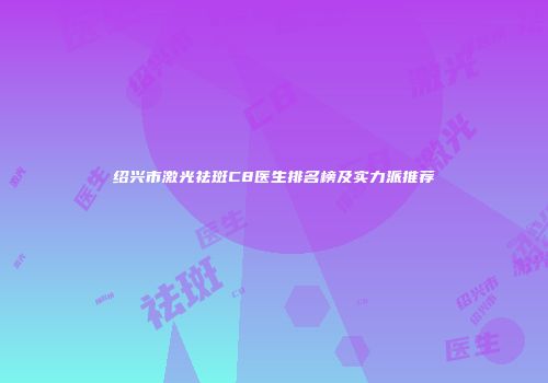绍兴市激光祛斑C8医生排名榜及实力派推荐