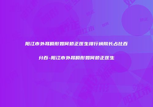 阳江市外耳畸形如何矫正医生排行榜院长占比百分百-阳江市外耳畸形如何矫正医生