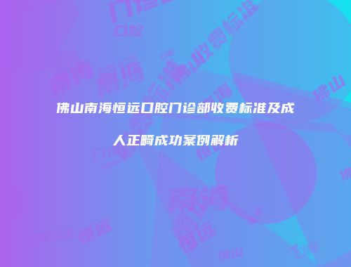 佛山南海恒远口腔门诊部收费标准及成人正畸成功案例解析