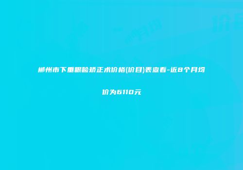 郴州市下垂眼睑矫正术价格(价目)表查看-近8个月均价为6110元