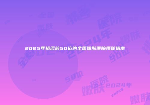 2025年排名前50位的全国嫩肤医院揭秘指南