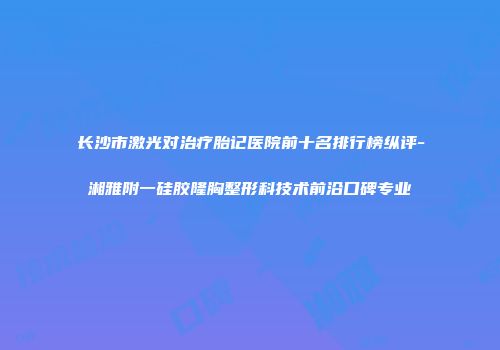长沙市激光对治疗胎记医院前十名排行榜纵评-湘雅附一硅胶隆胸整形科技术前沿口碑专业