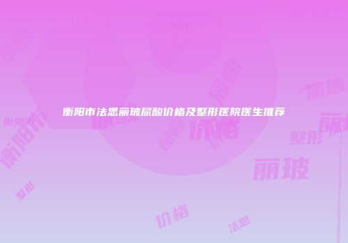 衡阳市法思丽玻尿酸价格及整形医院医生推荐