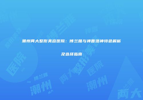 潮州两大整形美容医院:博兰雅与禅香洛神特色解析及选择指南