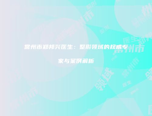 常州市郑邦兴医生：整形领域的权威专家与案例解析