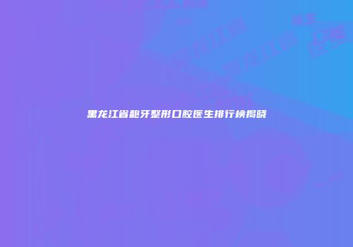 黑龙江省龅牙整形口腔医生排行榜揭晓