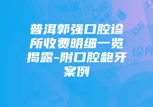 普洱郭强口腔诊所收费明细一览揭露-附口腔龅牙案例