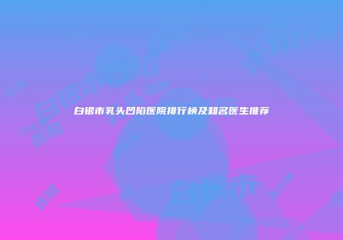 白银市乳头凹陷医院排行榜及知名医生推荐