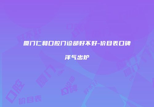 厦门仁和口腔门诊部好不好-价目表口碑洋气出炉