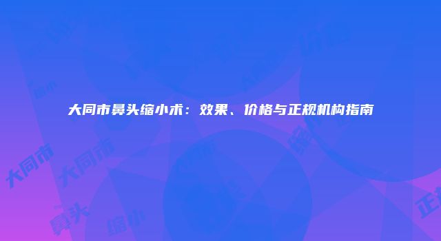 大同市鼻头缩小术：效果、价格与正规机构指南