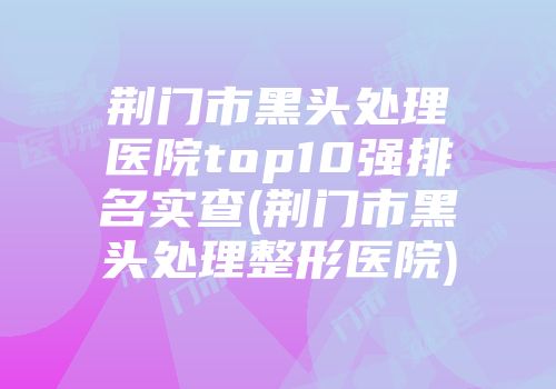 荆门市黑头处理医院top10强排名实查(荆门市黑头处理整形医院)
