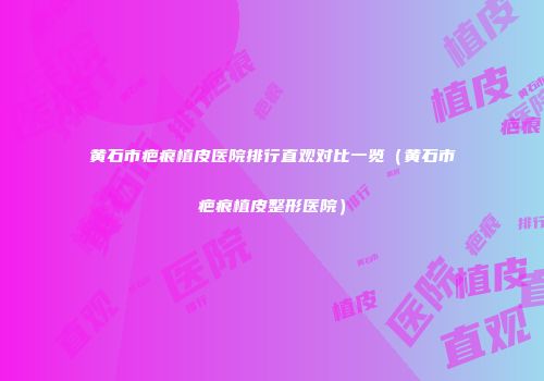 黄石市疤痕植皮医院排行直观对比一览（黄石市疤痕植皮整形医院）