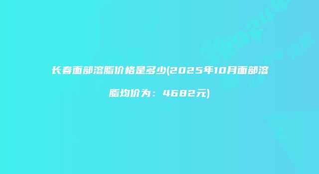 长春面部溶脂价格是多少(2025年10月面部溶脂均价为：4682元)