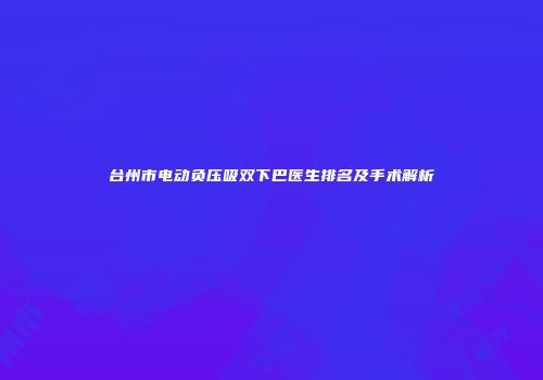 台州市电动负压吸双下巴医生排名及手术解析