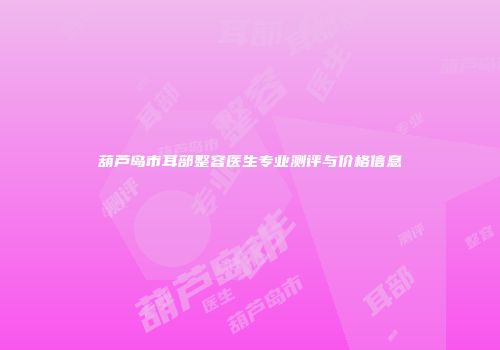 葫芦岛市耳部整容医生专业测评与价格信息