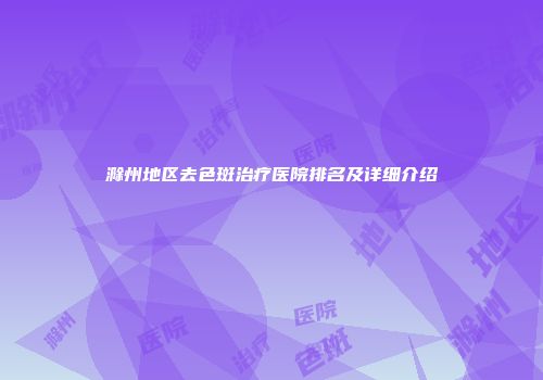 滁州地区去色斑治疗医院排名及详细介绍