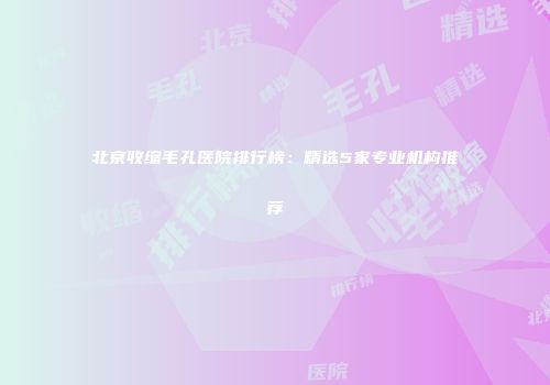 北京收缩毛孔医院排行榜：精选5家专业机构推荐