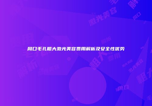 周口毛孔粗大激光美容费用解析及安全性优势